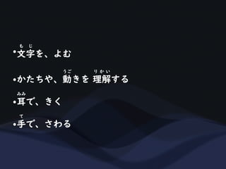•文字を、よむ
も じ
•かたちや、動きを 理解する
うご り か い
•耳で、きく
みみ
•手で、さわる
て
 