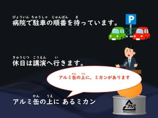 病院で駐車の順番を待っています。
びょういん ちゅうしゃ じゅんばん ま
休日は講演へ行きます。
きゅうじつ こうえん い
アルミ缶の上に あるミカン
かん うえ
アルミ缶の上に、ミカンがあります
かん うえ
 
