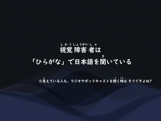 視覚 障害 者は
し か く しょうがい し ゃ
「ひらがな」で日本語を聞いている
き
※見えている人も、ラジオやポッドキャストを聞く時は そうですよね?
み き とき
 