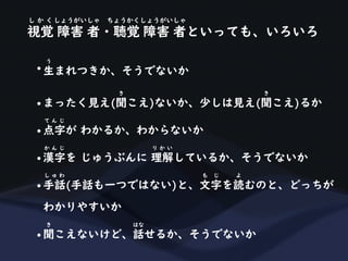 視覚 障害 者・聴覚 障害 者といっても、いろいろ
し か く しょうがいしゃ ちょうかくしょうがいしゃ
• 生まれつきか、そうでないか
う
• まったく見え(聞こえ)ないか、少しは見え(聞こえ)るか
き き
• 点字が わかるか、わからないか
て ん じ
• 漢字を じゅうぶんに 理解しているか、そうでないか
か ん じ り か い
• 手話(手話も一つではない)と、文字を読むのと、どっちが
し ゅ わ も じ よ
わかりやすいか
• 聞こえないけど、話せるか、そうでないか
き はな
 