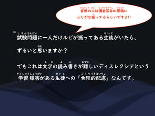試験問題に一人だけルビが振ってある生徒がいたら、
し け ん もんだい せ い と
ずるいと思いますか？
おも
でもこれは文字の読み書きが難しいディスレクシアという
も じ よ か むずか
学習 障害がある生徒への「合理的配慮」なんです。
がくしゅうしょうがい せ い と ご う り てきはいりょ
“
官僚の人は国会答弁の原稿に
かんりょう ひと こっかいとうべん げんこう
ふりがな振ってるらしいですよ!!
ふ
 