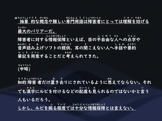抽象 的な概念や難しい専門用語は障害者にとっては理解を妨げる
ちゅうしょう て き がいねん せんもん よ う ご しょうがいしゃ り か い さまた
最大のバリアーだ。
さいだい
障害者に対する情報保障といえば、目の不自由な人への点字や
じょうほうほしょう ふ じ ゆ う ひと て ん じ
音声読み上げソフトの提供、耳の聞こえない人へ手話や要約
おんせい よ あ ていきょう き し ゅ わ ようやく
筆記を用意することだと考えられてきた。
ひ っ き よ う い かんが
(中略)
ちゅうりゃく
知的 障害 者だけ置き去りにされているように思えてならない。それ
ち て き しょうがいしゃ お ざ おも
でも漢字にルビを付けるなどの配慮も見られるのではないかと言う
か ん じ つ は い り ょ み い
人もいるだろう。
しかし、ルビを振る程度では十分な情報保障とは言えない。
ふ て い ど じゅう ぶ ん じょうほうほしょう
“
 