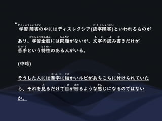 学習 障害の中にはディスレクシア(読字障害)といわれるものが
がくしゅうしょうがい ど く じ しょうがい
あり、学習全般には問題がないが、文字の読み書きだけが
がくしゅうぜんぱん もんだい も じ よ か
苦手という特性のある人がいる。
に が て とくせい
(中略)
そうした人には漢字に細かいルビがあちこちに付けられていた
か ん じ こま つ
ら、それを見るだけで目が回るような感じになるのではない
み め まわ かん
か。
“
 