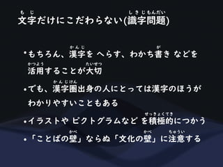 文字だけにこだわらない(識字問題)
も じ し き じ もんだい
•もちろん、漢字を へらす、わかち書き などを
か ん じ が
活用することが大切
かつよう たいせつ
•でも、漢字圏出身の人にとっては漢字のほうが
か ん じ けん
わかりやすいこともある
•イラストや ピクトグラムなど を積極的につかう
せっきょくてき
•「ことばの壁」ならぬ「文化の壁」に注意する
かべ かべ ちゅうい
 