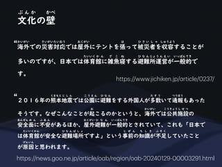 文化の壁
ぶ ん か かべ
海外での災害対応では屋外にテントを張って被災者を収容することが
かいがい さいがいたいおう おくがい は ひ さ い し ゃ しゅうよう
多いのですが、日本では体育館に雑魚寝する避難所運営が一般的で
たいいく か ん ざ こ ね ひ な ん じょう ん え い いっぱんてき
す。
https://www.jichiken.jp/
a
rticle/0237/
２０１６年の熊本地震では公園に避難をする外国人が多数いて通報もあった
くまもと じ し ん こ う え ん ひ な ん た す う つうほう
そうです。なぜこんなことが起こるのかというと、海外では公共施設の
お かいがい こうきょう し せ つ
安全面に不安があるほか、屋外避難が一般的とされていて、これも「日本で
あんぜん め ん ふ あ ん おくがい ひ な ん いっぱんてき
は体育館が安全な避難場所ですよ」という事前の知識が不足していたこと
たいいくかん ひ な ん ば し ょ じ ぜ ん ち し き ふ そ く
が原因と思われます。
げんいん
https://news.goo.ne.jp/
a
rticle/o
a
b/region/o
a
b-20240129-00003291.html
“
“
 