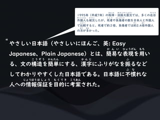 やさしい日本語（やさしいにほんご、英: Easy
Japanese、Plain Japanese）とは、簡易な表現を用い
か ん い ひょうげん もち
る、文の構造を簡単にする、漢字にふりがなを振るなど
こ う ぞ う かんたん か ん じ ふ
してわかりやすくした日本語である。日本語に不慣れな
ふ な
人への情報保証を目的に考案された。
じょうほうほ し ょ う も く て き こうあん
“
1995年（平成7年）の阪神・淡路大震災では、多くの在日
はんしん あ わ じ だいしんさい ざいにち
外国人も被災したが、死者や負傷者の数を日本人と外国人
がいこくじん ひ さ い し し ゃ ふしょうしゃ
で比較すると、死者で約２倍、負傷者では約2.4倍外国人
ひ か く やく ばい
の方が多かった。
ほう おお
 
