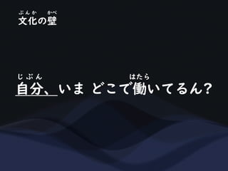 自分、いま どこで働いてるん?
じ ぶ ん はたら
文化の壁
ぶ ん か かべ
 