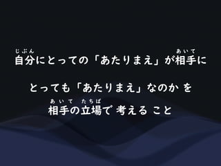 自分にとっての「あたりまえ」が相手に
じ ぶ ん あ い て
とっても「あたりまえ」なのか を
相手の立場で 考える こと
あ い て た ち ば
 