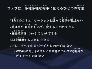 ウェブは、多種多様な相手に伝えるひとつの方法
た し ゅ た よ う あ い て ほうほう
• 1対1のコミュニケーションと違って相手が見えない
たい ちが あ い て み
• 受け手が 自分の好みで、変えることが できる
う て じ ぶ ん この か
• 支援技術を つかう ことが できる
し え ん ぎじゅつ
• AIを活用することも できる
かつよう
• でも、すべてを カバーできる わけでは ない
• WCAGにも、(やさしい日本語についての)明確な
めいかく
ガイドラインは ない
 