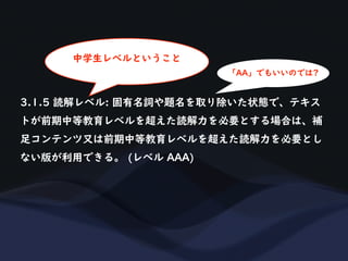 3.1.5 読解レベル: 固有名詞や題名を取り除いた状態で、テキス
トが前期中等教育レベルを超えた読解力を必要とする場合は、補
足コンテンツ又は前期中等教育レベルを超えた読解力を必要とし
ない版が利用できる。 (レベル AAA)
「AA」でもいいのでは?
中学生レベルということ
 