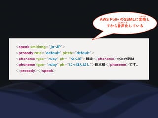 <speak xml:lang="ja-JP">
<prosody rate="default" pitch="default">
<phoneme type="ruby" ph=“なんば">難波</phoneme>の次の駅は
<phoneme type="ruby" ph="にっぽんばし">日本橋</phoneme>です。
</prosody></speak>
AWS Polly のSSMLに変換し
へんかん
てから音声化している
おんせい か
 
