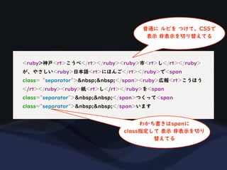 <ruby>神戸<rt>こうべ</rt></ruby><ruby>市<rt>し</rt></ruby>
が、やさしい<ruby>日本語<rt>にほんご</rt></ruby>で<span
class=“separator">&nbsp;&nbsp;</span><ruby>広報<rt>こうほう
</rt></ruby><ruby>紙<rt>し</rt></ruby>を<span
class="separator">&nbsp;&nbsp;</span>つくって<span
class="separator">&nbsp;&nbsp;</span>います
普通に ルビを つけて、CSSで
表示 非表示を切り替えてる
わかち書きはspanに
class指定して 表示 非表示を切り
替えてる
 