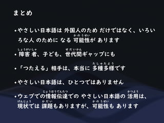 まとめ
• やさしい日本語は 外国人のため だけではなく、いろい
ろな人 のために なる 可能性が あります
か の う せい
• 障害 者、子ども、世代間ギャップにも
しょうがいしゃ せ だ い かん
• 「つたえる」相手は、本当に 多種多様です
た し ゅ た よ う
• やさしい日本語は、ひとつではありません
• ウェブでの情報伝達での やさしい日本語の 活用は、
じょうほうでんたつ かつよう
現状では 課題もありますが、可能性も あります
げんじょう か だ い か の う せい
 