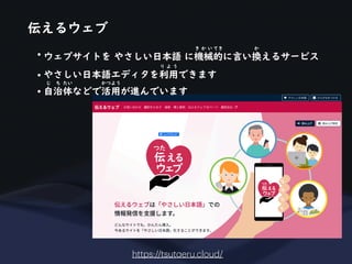 伝えるウェブ
https://tsut
a
eru.cloud/
• ウェブサイトを やさしい日本語 に機械的に言い換えるサービス
き か い てき か
• やさしい日本語エディタを利用できます
り よ う
• 自治体などで活用が進んでいます
じ ち たい かつよう
 