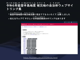 令和6年能登半島地震 被災地の自治体ウェブサイ
れ い わ 6 ねん の と はんとう じ し ん ひ さ い ち じ ち からだ
トリンク集
https://tsut
a
eru.cloud/2024noto.html
• 能登半島地震の被災地支援に役立ててもらいたくて 公開 しました
の と はんとう じ し ん ひ さ い ち し え ん こうかい
• 伝えるウェブで やさしい日本語変換済みのリンクもあります
にっぽん ご へんかん ず
 