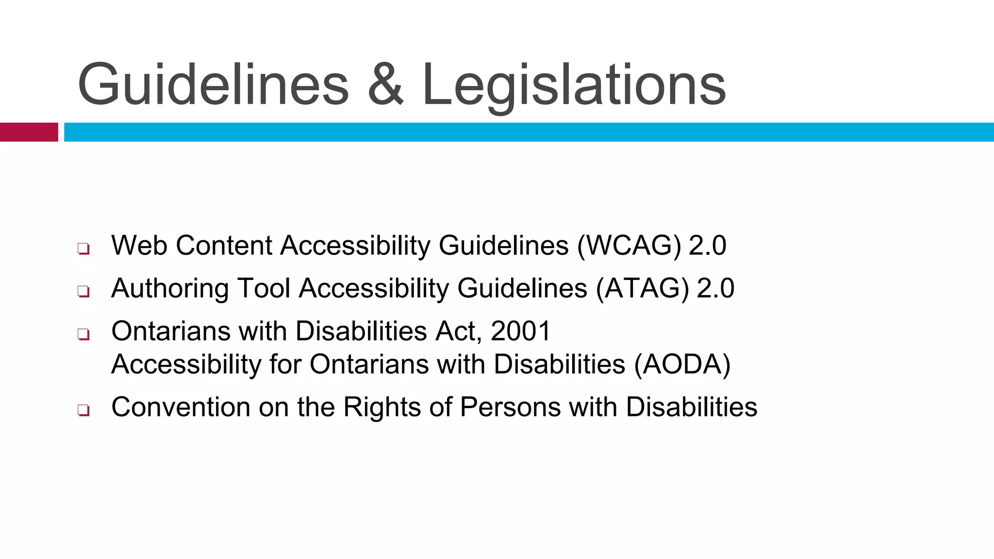 Guidelines & Legislations
❏ Web Content Accessibility Guidelines (WCAG) 2.0
❏ Authoring Tool Accessibility Guidelines (ATAG) 2.0
❏ Ontarians with Disabilities Act, 2001
Accessibility for Ontarians with Disabilities (AODA)
❏ Convention on the Rights of Persons with Disabilities
 