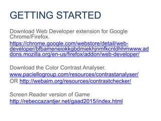 Download Web Developer extension for Google
Chrome/Firefox.
https://chrome.google.com/webstore/detail/web-
developer/bfbameneiokkgbdmiekhjnmfkcnldhhmwww.ad
dons.mozilla.org/en-us/firefox/addon/web-developer/
Download the Color Contrast Analyser.
www.paciellogroup.com/resources/contrastanalyser/
OR http://webaim.org/resources/contrastchecker/
Screen Reader version of Game
http://rebeccazantjer.net/gaad2015/index.html
GETTING STARTED
 