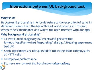 What is it?
Background processing in Android refers to the execution of tasks in
different threads than the Main Thread, also known as UI Thread,
where views are inflated and where the user interacts with our app.
Why background processing?
 To avoid UI blockages by I/O events and prevent the
famous “Application Not Responding” dialog. A freezing app means
bad UX.
 Some operations are not allowed to run in the Main Thread, such
as HTTP calls.
 To improve performance.
 So, here are some of the best known alternatives,
Interactions between UI, background task
 