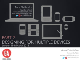 Anna Dahlström
                                          founder byﬂock
                                www.annadahlstrom.com
                              anna.dahlstrom@gmail.com
                                           annadahlstrom




    PART 2
    DESIGNING FOR MULTIPLE DEVICES
    London 18th March 2013
http://desktopwallpaper-s.com/19-Computers/-/Future/


                                                            Anna Dahlström
                                                                  founder byﬂock
                                                           www.annadahlstrom.com
                                                                   annadahlstrom
 