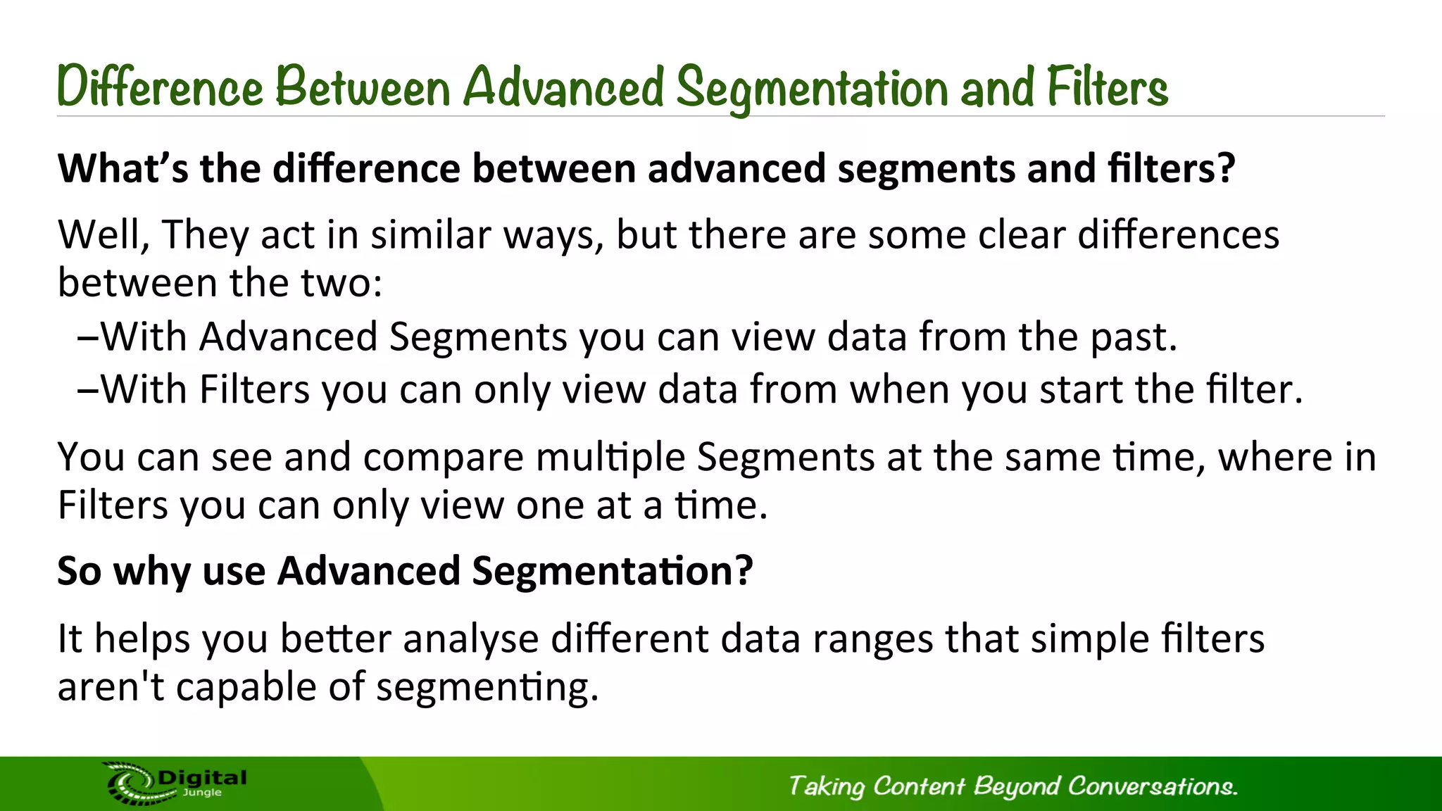 Difference Between Advanced Segmentation and Filters
What’s	
  the	
  diﬀerence	
  between	
  advanced	
  segments	
  and	
  ﬁlters?	
  
Well,	
  They	
  act	
  in	
  similar	
  ways,	
  but	
  there	
  are	
  some	
  clear	
  diﬀerences	
  
between	
  the	
  two:	
  
– With	
  Advanced	
  Segments	
  you	
  can	
  view	
  data	
  from	
  the	
  past.	
  
– With	
  Filters	
  you	
  can	
  only	
  view	
  data	
  from	
  when	
  you	
  start	
  the	
  ﬁlter.	
  
You	
  can	
  see	
  and	
  compare	
  mul?ple	
  Segments	
  at	
  the	
  same	
  ?me,	
  where	
  in	
  
Filters	
  you	
  can	
  only	
  view	
  one	
  at	
  a	
  ?me.	
  
So	
  why	
  use	
  Advanced	
  Segmenta-on?	
  
It	
  helps	
  you	
  beKer	
  analyse	
  diﬀerent	
  data	
  ranges	
  that	
  simple	
  ﬁlters	
  
aren't	
  capable	
  of	
  segmen?ng.	
  
 