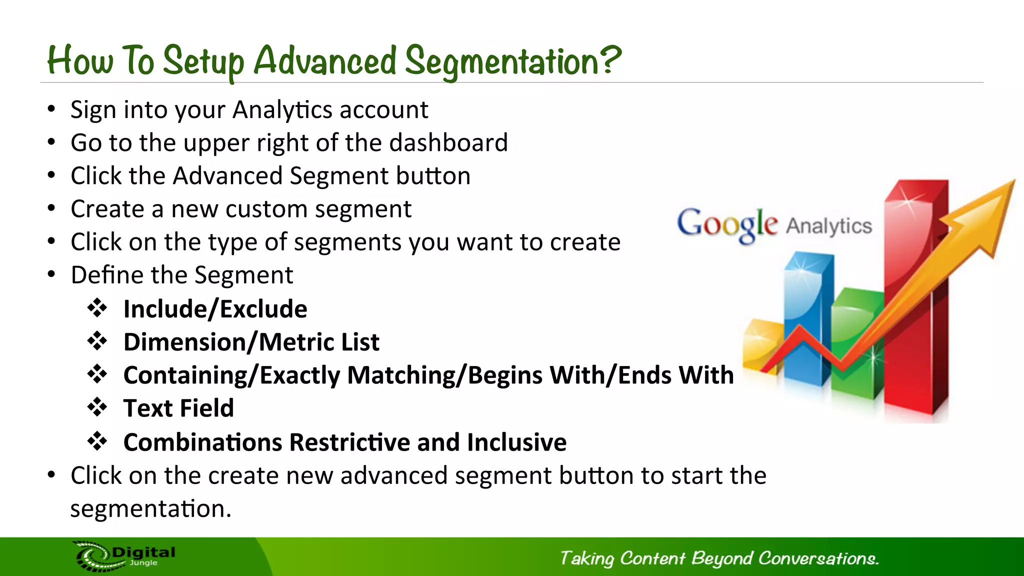 How To Setup Advanced Segmentation?
•  Sign	
  into	
  your	
  Analy?cs	
  account	
  
•  Go	
  to	
  the	
  upper	
  right	
  of	
  the	
  dashboard	
  
•  Click	
  the	
  Advanced	
  Segment	
  buKon	
  
•  Create	
  a	
  new	
  custom	
  segment	
  
•  Click	
  on	
  the	
  type	
  of	
  segments	
  you	
  want	
  to	
  create	
  
•  Deﬁne	
  the	
  Segment	
  
v  Include/Exclude	
  
v  Dimension/Metric	
  List	
  
v  Containing/Exactly	
  Matching/Begins	
  With/Ends	
  With	
  
v  Text	
  Field	
  
v  Combina-ons	
  Restric-ve	
  and	
  Inclusive	
  	
  
•  Click	
  on	
  the	
  create	
  new	
  advanced	
  segment	
  buKon	
  to	
  start	
  the	
  
segmenta?on.	
  
 
