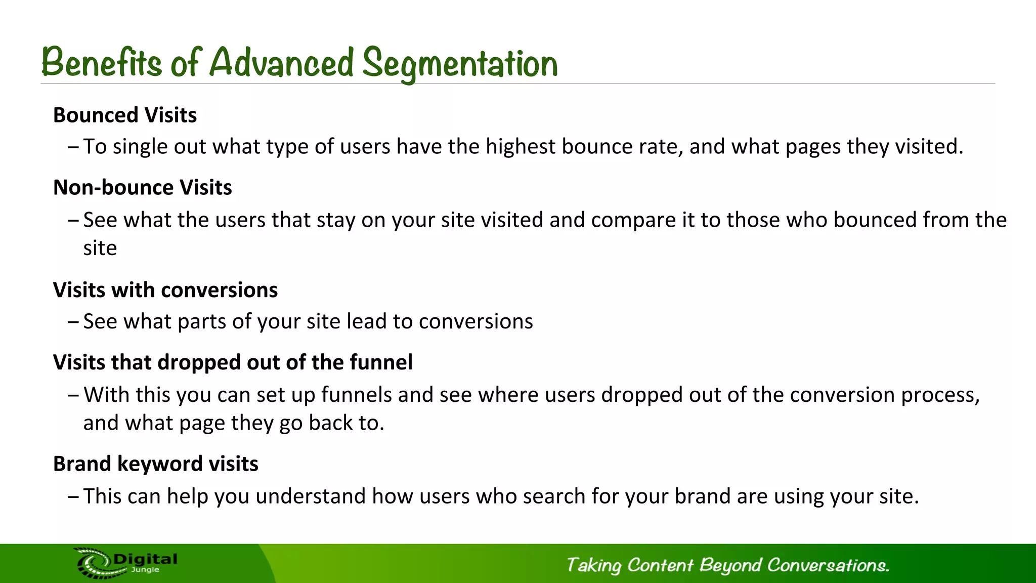 Benefits of Advanced Segmentation
Bounced	
  Visits	
  
– To	
  single	
  out	
  what	
  type	
  of	
  users	
  have	
  the	
  highest	
  bounce	
  rate,	
  and	
  what	
  pages	
  they	
  visited.	
  
Non-­‐bounce	
  Visits	
  
– See	
  what	
  the	
  users	
  that	
  stay	
  on	
  your	
  site	
  visited	
  and	
  compare	
  it	
  to	
  those	
  who	
  bounced	
  from	
  the	
  
site	
  
Visits	
  with	
  conversions	
  
– See	
  what	
  parts	
  of	
  your	
  site	
  lead	
  to	
  conversions	
  
Visits	
  that	
  dropped	
  out	
  of	
  the	
  funnel	
  
– With	
  this	
  you	
  can	
  set	
  up	
  funnels	
  and	
  see	
  where	
  users	
  dropped	
  out	
  of	
  the	
  conversion	
  process,	
  
and	
  what	
  page	
  they	
  go	
  back	
  to.	
  	
  
Brand	
  keyword	
  visits	
  
– This	
  can	
  help	
  you	
  understand	
  how	
  users	
  who	
  search	
  for	
  your	
  brand	
  are	
  using	
  your	
  site.	
  
 