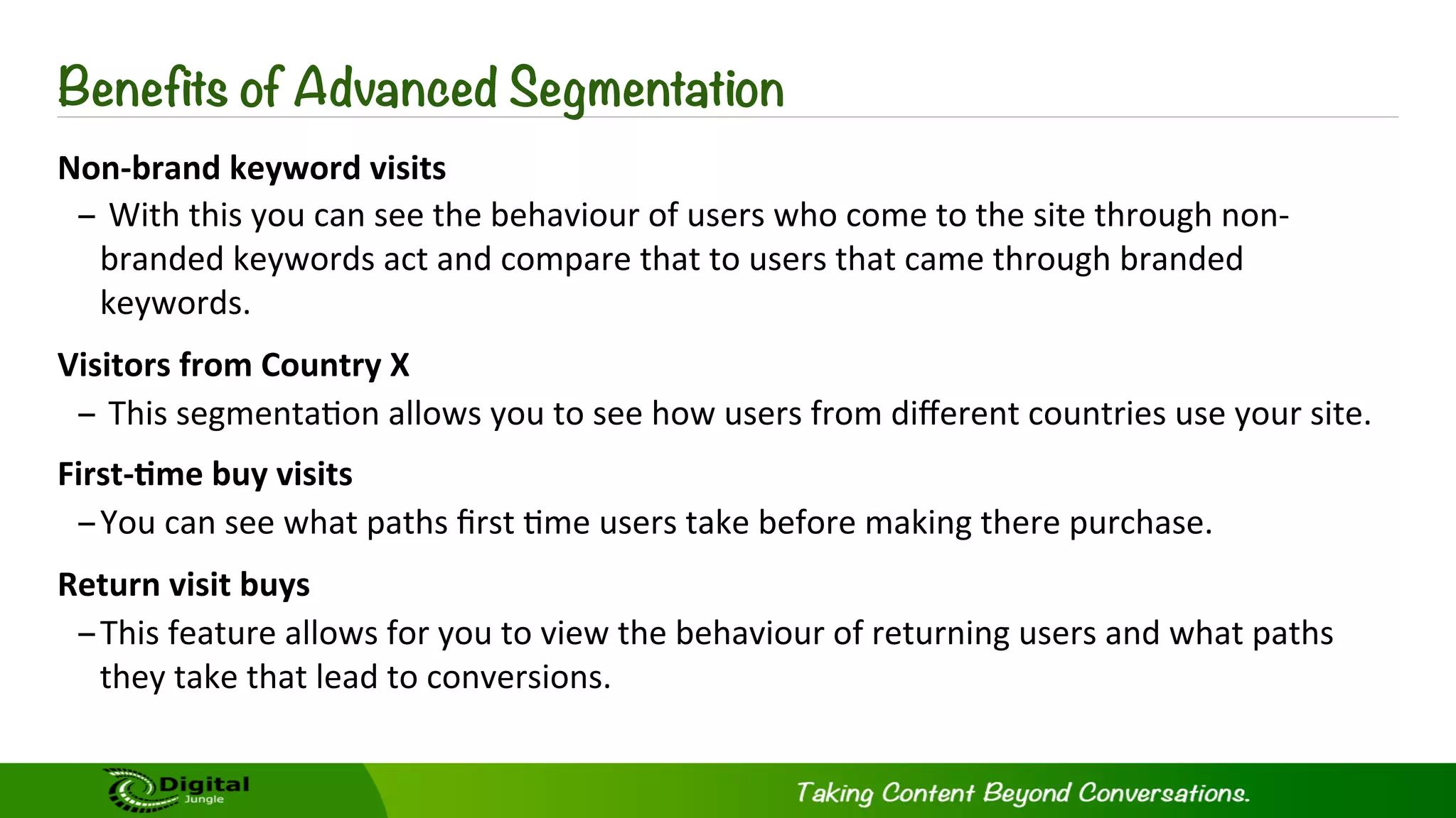 Non-­‐brand	
  keyword	
  visits	
  	
  
– 	
  With	
  this	
  you	
  can	
  see	
  the	
  behaviour	
  of	
  users	
  who	
  come	
  to	
  the	
  site	
  through	
  non-­‐
branded	
  keywords	
  act	
  and	
  compare	
  that	
  to	
  users	
  that	
  came	
  through	
  branded	
  
keywords.	
  	
  
Visitors	
  from	
  Country	
  X	
  	
  
– 	
  This	
  segmenta?on	
  allows	
  you	
  to	
  see	
  how	
  users	
  from	
  diﬀerent	
  countries	
  use	
  your	
  site.	
  
First-­‐-me	
  buy	
  visits	
  
– You	
  can	
  see	
  what	
  paths	
  ﬁrst	
  ?me	
  users	
  take	
  before	
  making	
  there	
  purchase.	
  
Return	
  visit	
  buys	
  
– This	
  feature	
  allows	
  for	
  you	
  to	
  view	
  the	
  behaviour	
  of	
  returning	
  users	
  and	
  what	
  paths	
  
they	
  take	
  that	
  lead	
  to	
  conversions.	
  
Benefits of Advanced Segmentation
 