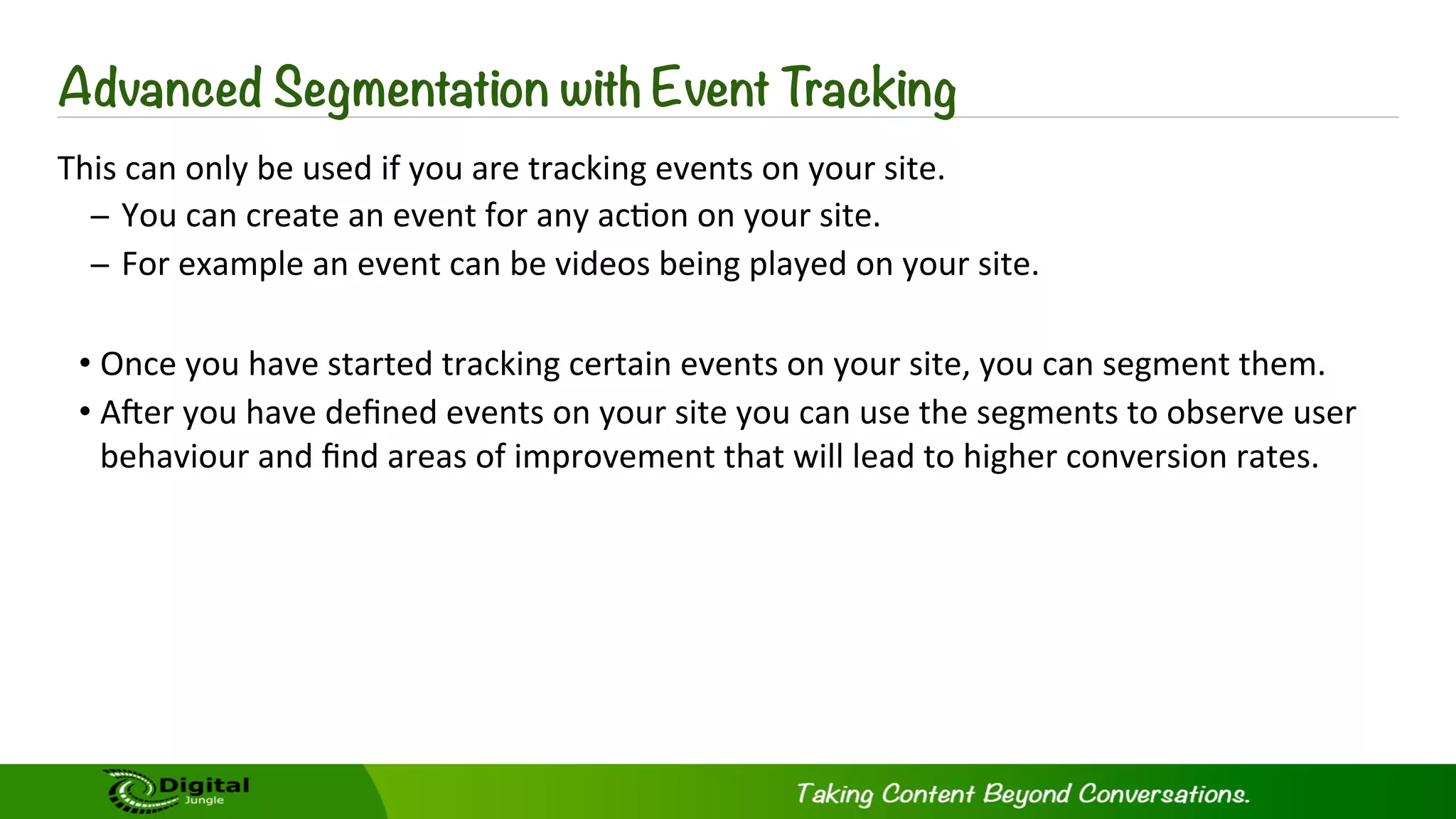 Advanced Segmentation with Event Tracking
This	
  can	
  only	
  be	
  used	
  if	
  you	
  are	
  tracking	
  events	
  on	
  your	
  site.	
  
̶  You	
  can	
  create	
  an	
  event	
  for	
  any	
  ac?on	
  on	
  your	
  site.	
  
̶  For	
  example	
  an	
  event	
  can	
  be	
  videos	
  being	
  played	
  on	
  your	
  site.	
  
• Once	
  you	
  have	
  started	
  tracking	
  certain	
  events	
  on	
  your	
  site,	
  you	
  can	
  segment	
  them.	
  
• ASer	
  you	
  have	
  deﬁned	
  events	
  on	
  your	
  site	
  you	
  can	
  use	
  the	
  segments	
  to	
  observe	
  user	
  
behaviour	
  and	
  ﬁnd	
  areas	
  of	
  improvement	
  that	
  will	
  lead	
  to	
  higher	
  conversion	
  rates.	
  
 