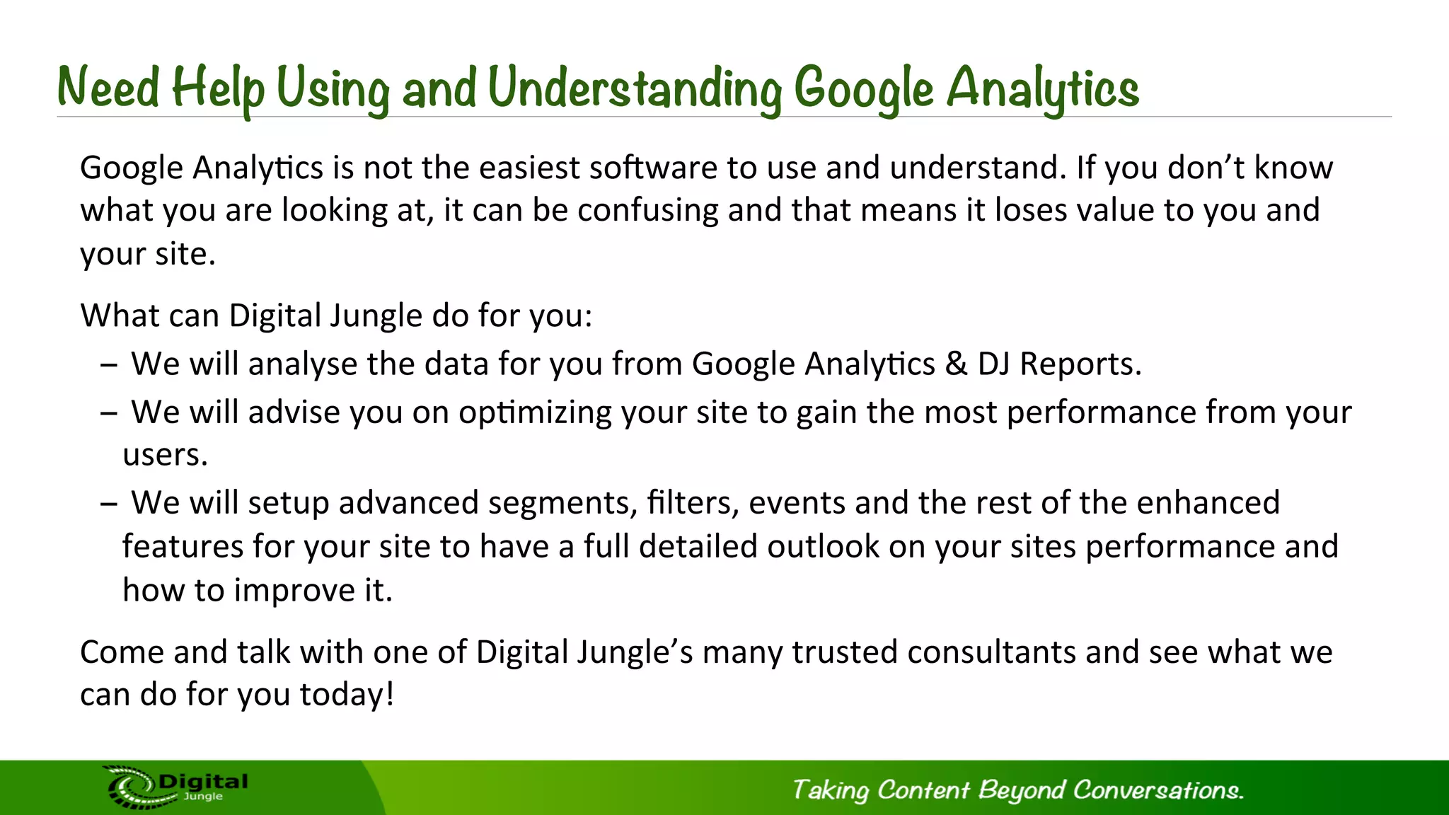 Need Help Using and Understanding Google Analytics
Google	
  Analy?cs	
  is	
  not	
  the	
  easiest	
  soSware	
  to	
  use	
  and	
  understand.	
  If	
  you	
  don’t	
  know	
  
what	
  you	
  are	
  looking	
  at,	
  it	
  can	
  be	
  confusing	
  and	
  that	
  means	
  it	
  loses	
  value	
  to	
  you	
  and	
  
your	
  site.	
  	
  	
  
What	
  can	
  Digital	
  Jungle	
  do	
  for	
  you:	
  
– 	
  We	
  will	
  analyse	
  the	
  data	
  for	
  you	
  from	
  Google	
  Analy?cs	
  &	
  DJ	
  Reports.	
  
– 	
  We	
  will	
  advise	
  you	
  on	
  op?mizing	
  your	
  site	
  to	
  gain	
  the	
  most	
  performance	
  from	
  your	
  
users.	
  
– 	
  We	
  will	
  setup	
  advanced	
  segments,	
  ﬁlters,	
  events	
  and	
  the	
  rest	
  of	
  the	
  enhanced	
  
features	
  for	
  your	
  site	
  to	
  have	
  a	
  full	
  detailed	
  outlook	
  on	
  your	
  sites	
  performance	
  and	
  
how	
  to	
  improve	
  it.	
  	
  
Come	
  and	
  talk	
  with	
  one	
  of	
  Digital	
  Jungle’s	
  many	
  trusted	
  consultants	
  and	
  see	
  what	
  we	
  
can	
  do	
  for	
  you	
  today!	
  
 