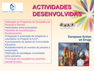 ACTIVIDADES DESENVOLVIDAS Aplicação de Programas de Competências Pessoais e Sociais; Actividades extra-curriculares; Sessões de sensibilização e Esclarecimento; Integração e orientação de estagiários e voluntários no Projecto G.A.A.F.; Levantamento de apoios da Comunidade Educativa; Estabelecimento de acordos de parceria e cooperação; Definição de estratégias concertadas entre parceiros; Formação de competências parentais (escola de pais). 