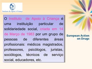 O  Instituto  de Apoio à Criança  é uma instituição   particular de solidariedade social,  criada em 14 de Março de 1983  por um grupo de pessoas de diferentes áreas profissionais: médicos magistrados, professores, psicólogos, juristas, sociólogos, técnicos de serviço social, educadores, etc. 