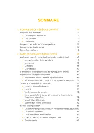 SOMMAIRE
1. CONNAISSANCE GÉNÉRALE DU PAYS 11
Les points-clés du marché 13
• Les principaux indicateurs 13
• La population 13
• Le territoire 16
Les points clés de l’environnement politique 26
Les points-clés des échanges 34
Les secteurs porteurs 42
2. FAIRE DES AFFAIRES DANS LE PAYS 47
Accéder au marché : contexte réglementaire, social et fiscal 49
• La réglementation des importations 49
• Les normes 55
• La fiscalité 55
• Le droit social 60
S’adapter aux spécificités locales de la pratique des affaires 64
Organiser son voyage de prospection 69
• Préparer son voyage : aspects organisationnels 69
• Récapitulatif des frais à prévoir pour un voyage de prospection 76
Trouver le bon partenaire commercial 90
• Les importateurs-distributeurs 90
• L’agent 91
• Vendre aux grands comptes 92
• Vente aux détaillants sans avoir recours à un intermédiaire :
l’importance des salons 92
• Une stratégie différenciée 92
• Établir le bon contrat commercial 92
Réussir son implantation 96
• Les external companies : bureau de représentation et succursale 97
• Les internal companies 98
• Les autres formes d’implantation 99
• Ouvrir un compte bancaire en afrique du sud 101
• Point immobilier 102
 