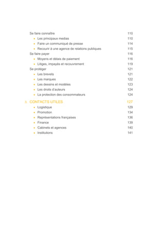Se faire connaître 110
• Les principaux medias 110
• Faire un communiqué de presse 114
• Recourir à une agence de relations publiques 115
Se faire payer 116
• Moyens et délais de paiement 116
• Litiges, impayés et recouvrement 119
Se protéger 121
• Les brevets 121
• Les marques 122
• Les dessins et modèles 123
• Les droits d’auteurs 124
• La protection des consommateurs 124
3. CONTACTS UTILES 127
• Logistique 129
• Promotion 134
• Représentations françaises 136
• Finance 139
• Cabinets et agences 140
• Institutions 141
 
