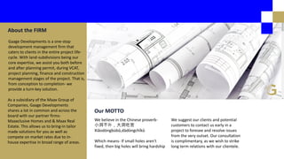 Gaage Developments is a one-stop
development management firm that
caters to clients in the entire project life-
cycle. With land-subdivisions being our
core expertise, we assist you both before
and after planning permit, during VCAT,
project planning, finance and construction
management stages of the project. That is,
from conception to completion- we
provide a turn-key solution.
About the FIRM
As a subsidiary of the Maax Group of
Companies, Gaage Developments
shares a lot in common and across the
board with our partner firms-
Maaxclusive Homes and & Maax Real
Estate. This allows us to bring-in tailor
made solutions for you as well as
compete on market rates due to in-
house expertise in broad range of areas.
We believe in the Chinese proverb-
小洞不 ，大洞吃苦
Xiǎodòngbùbǔ,dàdòngchīkǔ
Which means- If small holes aren't
fixed, then big holes will bring hardship
Our MOTTO
We suggest our clients and potential
customers to contact us early in a
project to foresee and resolve issues
from the very outset. Our consultation
is complimentary, as we wish to strike
long term relations with our clientele.
 