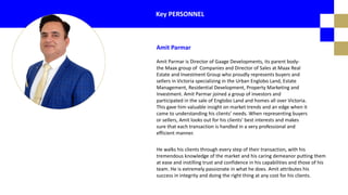 Amit Parmar is Director of Gaage Developments, its parent body-
the Maax group of Companies and Director of Sales at Maax Real
Estate and Investment Group who proudly represents buyers and
sellers in Victoria specializing in the Urban Englobo Land, Estate
Management, Residential Development, Property Marketing and
Investment. Amit Parmar joined a group of investors and
participated in the sale of Englobo Land and homes all over Victoria.
This gave him valuable insight on market trends and an edge when it
came to understanding his clients’ needs. When representing buyers
or sellers, Amit looks out for his clients’ best interests and makes
sure that each transaction is handled in a very professional and
efficient manner.
Key PERSONNEL
He walks his clients through every step of their transaction, with his
tremendous knowledge of the market and his caring demeanor putting them
at ease and instilling trust and confidence in his capabilities and those of his
team. He is extremely passionate in what he does. Amit attributes his
success in integrity and doing the right thing at any cost for his clients.
Amit Parmar
 