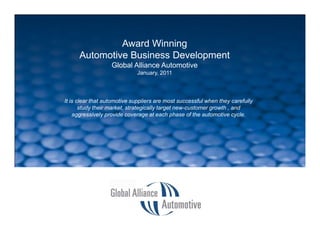 Award Winning
                                 Automotive Business Development
                                             Global Alliance Automotive
                                                     January, 2011



                        It is clear that automotive suppliers are most successful when they carefully
                               study their market, strategically target new-customer growth , and
                            aggressively provide coverage at each phase of the automotive cycle.




SLIDE 1 > GAA Introduction , January, 2011
 