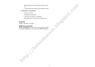 http://balaiobaiano.blogspot.com
– Representa¸c˜ao de transforma¸c˜oes lineares por matri-
zes
– Transforma¸c˜oes entre espa¸cos de dimens˜oes variadas
• Autovalores e Autovetores:
– Conceitos te´oricos
– Polinˆomios caracter´ısticos
– C´alculo de autovalores e autovetores
– Estrat´egias para a constru¸c˜ao do conhecimento
Keywords
´Algebra, informa¸c˜ao, tecnologia
WMS Documentation
NOTA: [Copyright]: This document can be copied and pasted
in academic envarioment. See [1] for other WMS Publications.
3
 