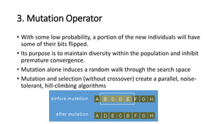 3. Mutation Operator
• With some low probability, a portion of the new individuals will have
some of their bits flipped.
• Its purpose is to maintain diversity within the population and inhibit
premature convergence.
• Mutation alone induces a random walk through the search space
• Mutation and selection (without crossover) create a parallel, noise-
tolerant, hill-climbing algorithms
 