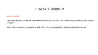 Fitness Function
The fitness function can be the score of the classification accuracy of the rule-set over a set of provided training
examples
Often other criteria may be included as well, such as the complexity of the rules or the size of the rule set
GENETIC ALGORITHM
 