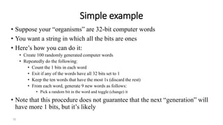 32
Simple example
• Suppose your “organisms” are 32-bit computer words
• You want a string in which all the bits are ones
• Here’s how you can do it:
• Create 100 randomly generated computer words
• Repeatedly do the following:
• Count the 1 bits in each word
• Exit if any of the words have all 32 bits set to 1
• Keep the ten words that have the most 1s (discard the rest)
• From each word, generate 9 new words as follows:
• Pick a random bit in the word and toggle (change) it
• Note that this procedure does not guarantee that the next “generation” will
have more 1 bits, but it’s likely
 