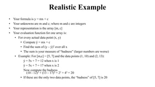 Realistic Example
• Your formula is y = mx + c
• Your unknowns are m and c; where m and c are integers
• Your representation is the array [m, c]
• Your evaluation function for one array is:
• For every actual data point (x, y)
• Compute ý = mx + c
• Find the sum of (y – ý)2 over all x
• The sum is your measure of “badness” (larger numbers are worse)
• Example: For [m,c] = [5, 7] and the data points (1, 10) and (2, 13):
• ý = 5x + 7 = 12 when x is 1
• ý = 5x + 7 = 17 when x is 2
• Now compute the badness
(10 - 12)2 + (13 – 17)2 = 22 + 42 = 20
• If these are the only two data points, the “badness” of [5, 7] is 20
 