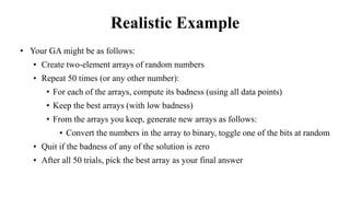 Realistic Example
• Your GA might be as follows:
• Create two-element arrays of random numbers
• Repeat 50 times (or any other number):
• For each of the arrays, compute its badness (using all data points)
• Keep the best arrays (with low badness)
• From the arrays you keep, generate new arrays as follows:
• Convert the numbers in the array to binary, toggle one of the bits at random
• Quit if the badness of any of the solution is zero
• After all 50 trials, pick the best array as your final answer
 