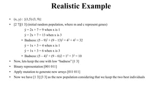 Realistic Example
• (x, y) : {(1,5) (3, 9)}
• [2 7][1 3] (initial random population, where m and c represent genes)
• ý = 2x + 7 = 9 when x is 1
• ý = 2x + 7 = 13 when x is 3
• Badness: (5 – 9)2 + (9 – 13)2 = 42 + 42 = 32
• ý = 1x + 3 = 4 when x is 1
• ý = 1x + 3 = 6 when x is 3
• Badness: (5 – 4)2 + (9 – 6)2 = 12 + 32 = 10
• Now, lets keep the one with low “badness” [1 3]
• Binary representation [001 011]
• Apply mutation to generate new arrays [011 011]
• Now we have [1 3] [3 3] as the new population considering that we keep the two best individuals
 