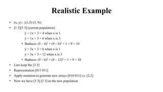 Realistic Example
• (x, y) : {(1,5) (3, 9)}
• [1 3][3 3] (current population)
• ý = 1x + 3 = 4 when x is 1
• ý = 1x + 3 = 6 when x is 3
• Badness: (5 – 4)2 + (9 – 6)2 = 1 + 9 = 10
• ý = 3x + 3 = 6 when x is 1
• ý = 3x + 3 = 12 when x is 3
• Badness: (5 – 6)2 + (9 – 12)2 = 1 + 9 = 10
• Lets keep the [3 3]
• Representation [011 011]
• Apply mutation to generate new arrays [010 011] i.e. [2,3]
• Now we have [3 3] [2 3] as the new population
 