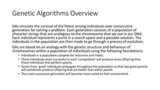 Genetic Algorithms Overview
GAs simulate the survival of the fittest among individuals over consecutive
generation for solving a problem. Each generation consists of a population of
character strings that are analogous to the chromosome that we see in our DNA.
Each individual represents a point in a search space and a possible solution. The
individuals in the population are then made to go through a process of evolution.
GAs are based on an analogy with the genetic structure and behaviour of
chromosomes within a population of individuals using the following foundations:
• Individuals in a population compete for resources and mates.
• Those individuals most successful in each 'competition' will produce more offspring than
those individuals that perform poorly.
• Genes from `good' individuals propagate throughout the population so that two good parents
will sometimes produce offspring that are better than either parent.
• Thus each successive generation will become more suited to their environment.
 