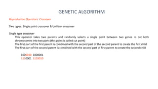 GENETIC ALGORITHM
Reproduction Operators: Crossover
Two types: Single point crossover & Uniform crossover
Single type crossover
This operator takes two parents and randomly selects a single point between two genes to cut both
chromosomes into two parts (this point is called cut point)
The first part of the first parent is combined with the second part of the second parent to create the first child
The first part of the second parent is combined with the second part of first parent to create the second child
1000010 1000001
1110001 1110010
 