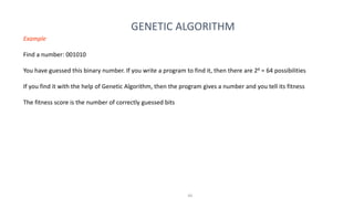 44
GENETIC ALGORITHM
Example
Find a number: 001010
You have guessed this binary number. If you write a program to find it, then there are 26 = 64 possibilities
If you find it with the help of Genetic Algorithm, then the program gives a number and you tell its fitness
The fitness score is the number of correctly guessed bits
 