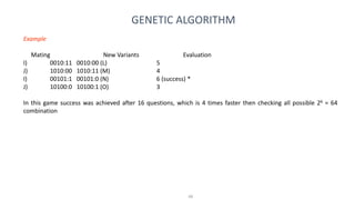 48
GENETIC ALGORITHM
Example
Mating New Variants Evaluation
I) 0010:11 0010:00 (L) 5
J) 1010:00 1010:11 (M) 4
I) 00101:1 00101:0 (N) 6 (success) *
J) 10100:0 10100:1 (O) 3
In this game success was achieved after 16 questions, which is 4 times faster then checking all possible 26 = 64
combination
 