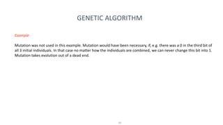 49
GENETIC ALGORITHM
Example
Mutation was not used in this example. Mutation would have been necessary, if, e.g. there was a 0 in the third bit of
all 3 initial individuals. In that case no matter how the individuals are combined, we can never change this bit into 1.
Mutation takes evolution out of a dead end.
 