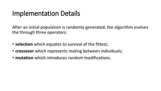 Implementation Details
After an initial population is randomly generated, the algorithm evolves
the through three operators:
• selection which equates to survival of the fittest;
• crossover which represents mating between individuals;
• mutation which introduces random modifications.
 
